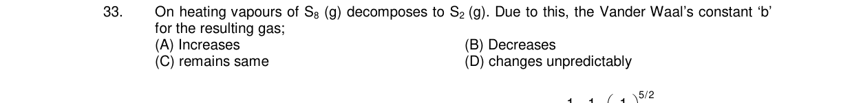 Chemistry diagram for: On heating vapours of S8 (g) decomposes to S2 (g). Due to this, the Vander Waal's constant 'b' for the resulting gas;